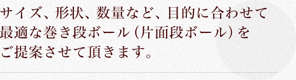 サイズ、形状、数量など、目的に合わせて最適な巻き段ボール（片面段ボール）をご提案させて頂きます。