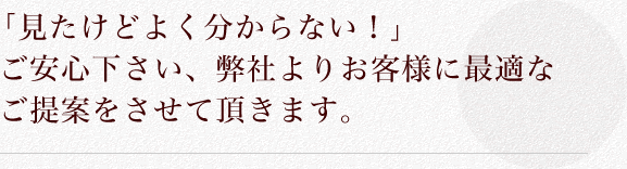 「見たけどよく分からない！」ご安心下さい、弊社よりお客様に最適なご提案をさせて頂きます。