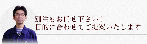 別注もお任せ下さい！目的に合わせてご提案いたします